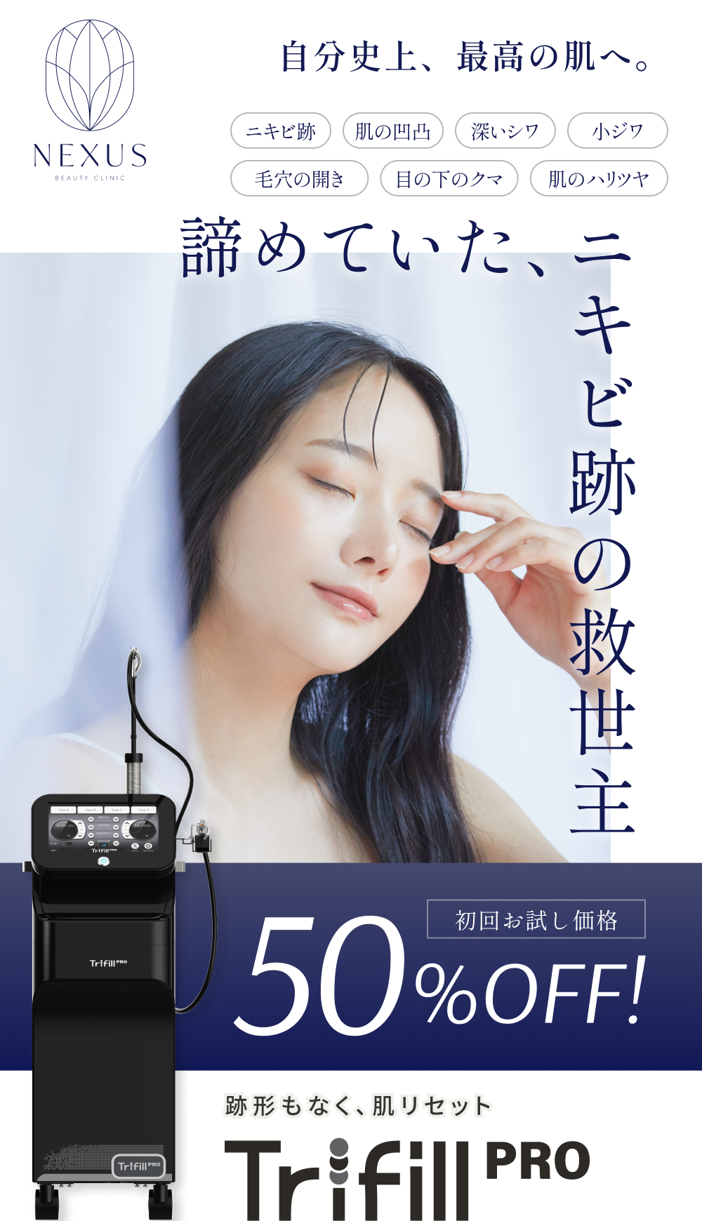 NEXUS BEAUTY CLINIC 自分史上、最高の肌へ。ニキビ跡・肌の凸凹・深いシワ・小ジワ・毛穴の開き・目の下のクマ・肌のハリツヤ  諦めていた、ニキビ跡の救世主 跡形もなく、肌リセット Trifillpro 初回お試し価格50%OFF!